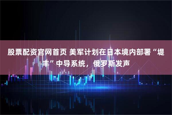 股票配资官网首页 美军计划在日本境内部署“堤丰”中导系统，俄罗斯发声