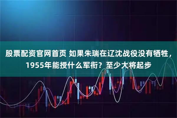 股票配资官网首页 如果朱瑞在辽沈战役没有牺牲，1955年能授什么军衔？至少大将起步