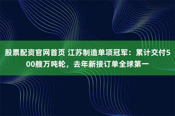 股票配资官网首页 江苏制造单项冠军：累计交付500艘万吨轮，去年新接订单全球第一