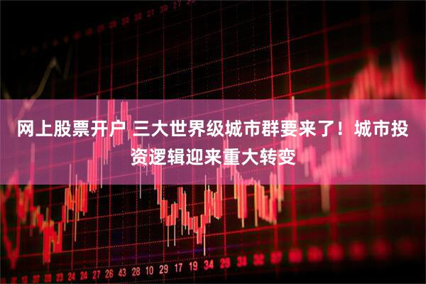 网上股票开户 三大世界级城市群要来了！城市投资逻辑迎来重大转变