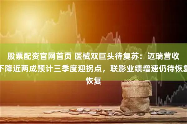 股票配资官网首页 医械双巨头待复苏：迈瑞营收下降近两成预计三季度迎拐点，联影业绩增速仍待恢复