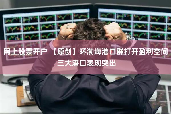 网上股票开户 【原创】环渤海港口群打开盈利空间 三大港口表现突出