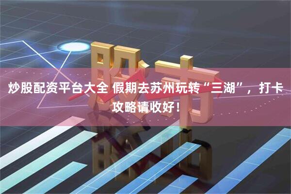 炒股配资平台大全 假期去苏州玩转“三湖”，打卡攻略请收好！