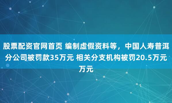 股票配资官网首页 编制虚假资料等，中国人寿普洱分公司被罚款35万元 相关分支机构被罚20.5万元