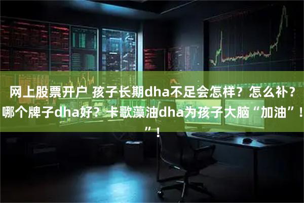 网上股票开户 孩子长期dha不足会怎样？怎么补？哪个牌子dha好？卡歌藻油dha为孩子大脑“加油”！