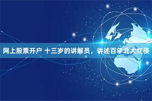 网上股票开户 十三岁的讲解员，讲述百年北大红楼