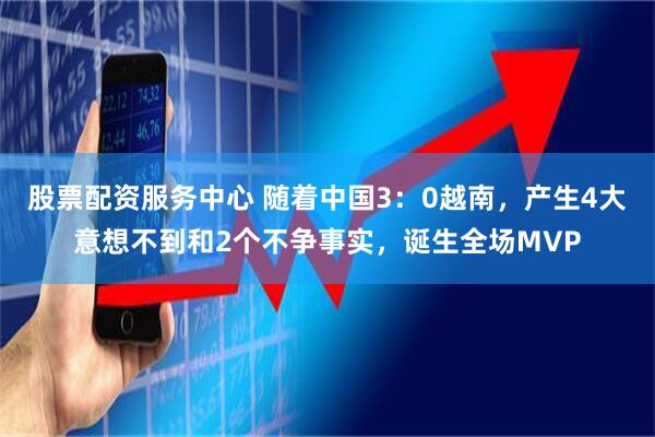 股票配资服务中心 随着中国3：0越南，产生4大意想不到和2个不争事实，诞生全场MVP
