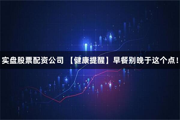 实盘股票配资公司 【健康提醒】早餐别晚于这个点！