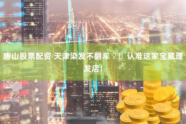 唐山股票配资 天津染发不翻车♀️认准这家宝藏理发店！