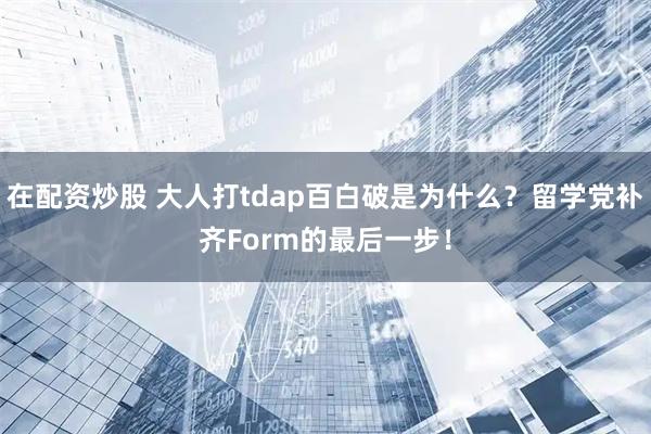 在配资炒股 大人打tdap百白破是为什么？留学党补齐Form的最后一步！