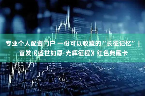 专业个人配资门户 一份可以收藏的“长征记忆” | 首发《盛世如愿·光辉征程》红色典藏卡