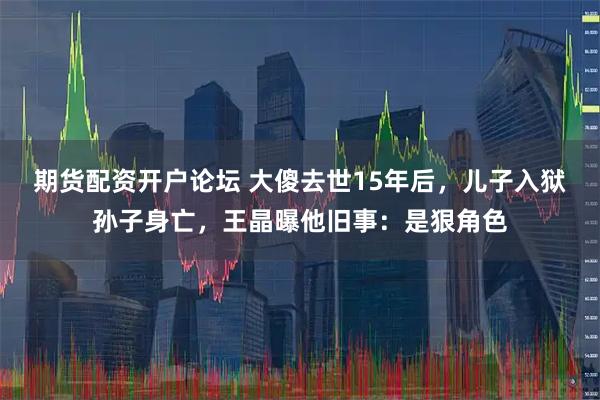 期货配资开户论坛 大傻去世15年后，儿子入狱孙子身亡，王晶曝他旧事：是狠角色