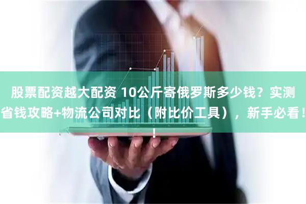 股票配资越大配资 10公斤寄俄罗斯多少钱？实测省钱攻略+物流公司对比（附比价工具），新手必看！