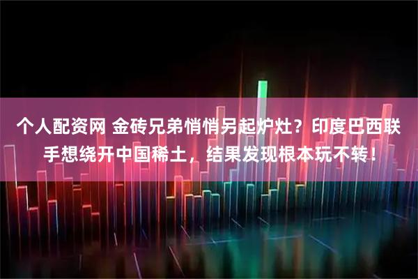 个人配资网 金砖兄弟悄悄另起炉灶？印度巴西联手想绕开中国稀土，结果发现根本玩不转！