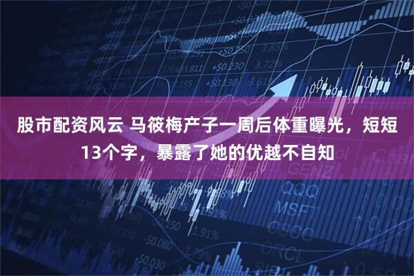 股市配资风云 马筱梅产子一周后体重曝光，短短13个字，暴露了她的优越不自知