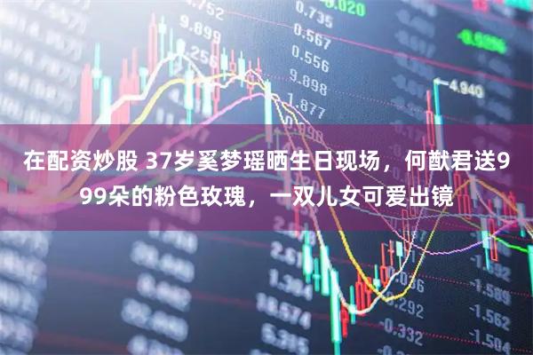 在配资炒股 37岁奚梦瑶晒生日现场，何猷君送999朵的粉色玫瑰，一双儿女可爱出镜