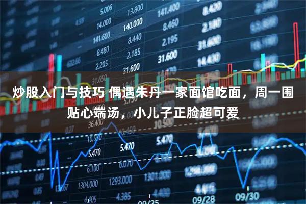 炒股入门与技巧 偶遇朱丹一家面馆吃面，周一围贴心端汤，小儿子正脸超可爱