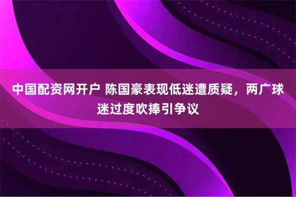 中国配资网开户 陈国豪表现低迷遭质疑，两广球迷过度吹捧引争议