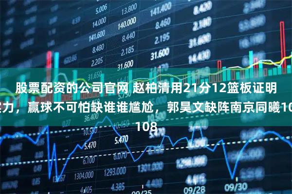 股票配资的公司官网 赵柏清用21分12篮板证明实力，赢球不可怕缺谁谁尴尬，郭昊文缺阵南京同曦108