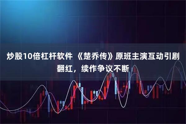 炒股10倍杠杆软件 《楚乔传》原班主演互动引剧翻红，续作争议不断